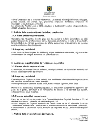 1D-GAR-F42
Versión: 5
Vigencia: 30 de Enero de 2012
Página 3 de 43
“Por la Erradicación de la Violencia Intrafamiliar”. Los actores de este pacto serían: cónyuges,
padres, abuelos, tíos, primos, hijos, profesores, empleados domésticos, empleados de
integración social, la televisión, Internet.
Los oficiales: La Alcaldía Local, el SDIS a través de la Subdirección Local de Integración Social,
el ICBF y la policía de menores.
2. Análisis de la problemática de hostales y residencias
2.1. Causas y factores generadores.
Consideran los integrantes de este grupo que las causas o factores generadores de esta
problemática son: La proliferación de bares, discotecas, alcoholismo, el hurto, la drogadicción,
la flexibilidad de las normas que crearon las UPZ y que permiten el otorgamiento de licencias
para la construcción de estos lugares.
2.2. Lugares y modalidad
Están ubicados en los lugares en donde hay mayor afluencia de ciudadanos, algunos en los
alrededores de los colegios. Funcionan las 24 horas del día.
.
3. Análisis de la problemática de vendedores informales.
3.1. Causas y factores generadores.
El desempleo, las madres cabezas de familia, el desplazamiento, los espacios en donde no hay
tiendas o establecimientos de comercio.
3.2. Lugares y modalidad
En el Hospital de Engativá, el Portal de la 80. Los vendedores informales están organizados en
dos turnos de doce horas de lunes a domingo.
Venden productos de cafetería, dulces, tintos, frutas, helados, cigarrillos, entre otros.
Dentro de las estrategias y acciones propuestas, se encuentran: Suspender los operativos por
parte de la policía, carnetizar a los vendedores de acuerdo a la actividad que ejercen,
establecer límites a sus derechos.
3.5. Pacto de seguridad y convivencia
Pacto por los Vendedores Informales de la Zona del Hospital de Engativá, Portal de la 80 y el
corredor de la venida Chile entre las avenidas Boyacá y 68.
Actores: Hospital de Engativá, Gerencia del Centro Portal de la 80, Gerencia Portal de
Transmilenio, Alcaldía Local, Gerencia del Col, Administración Parque San Andrés, Comunidad,
Comandante de la Estación de Policía, Gestores de Seguridad, IPES y Defensoría del Espacio
Público.
4. Análisis de la problemática de convivencia.
 