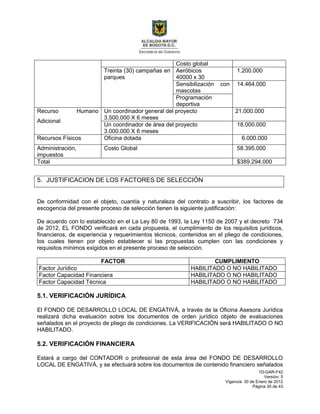 1D-GAR-F42
Versión: 5
Vigencia: 30 de Enero de 2012
Página 30 de 43
Costo global
Treinta (30) campañas en
parques
Aeróbicos
40000 x 30
1.200.000
Sensibilización con
mascotas
14.464.000
Programación
deportiva
Recurso Humano
Adicional
Un coordinador general del proyecto
3.500.000 X 6 meses
21.000.000
Un coordinador de área del proyecto
3.000.000 X 6 meses
18.000.000
Recursos Físicos Oficina dotada 6.000.000
Administración,
impuestos
Costo Global 58.395.000
Total $389.294.000
5. JUSTIFICACION DE LOS FACTORES DE SELECCIÓN
De conformidad con el objeto, cuantía y naturaleza del contrato a suscribir, los factores de
escogencia del presente proceso de selección tienen la siguiente justificación:
De acuerdo con lo establecido en el La Ley 80 de 1993, la Ley 1150 de 2007 y el decreto 734
de 2012, EL FONDO verificará en cada propuesta, el cumplimiento de los requisitos jurídicos,
financieros, de experiencia y requerimientos técnicos, contenidos en el pliego de condiciones,
los cuales tienen por objeto establecer si las propuestas cumplen con las condiciones y
requisitos mínimos exigidos en el presente proceso de selección.
FACTOR CUMPLIMIENTO
Factor Jurídico HABILITADO O NO HABILITADO
Factor Capacidad Financiera HABILITADO O NO HABILITADO
Factor Capacidad Técnica HABILITADO O NO HABILITADO
5.1. VERIFICACIÓN JURÍDICA
El FONDO DE DESARROLLO LOCAL DE ENGATIVÁ, a través de la Oficina Asesora Jurídica
realizará dicha evaluación sobre los documentos de orden jurídico objeto de evaluaciones
señalados en el proyecto de pliego de condiciones. La VERIFICACIÓN será HABILITADO O NO
HABILITADO.
5.2. VERIFICACIÓN FINANCIERA
Estará a cargo del CONTADOR o profesional de esta área del FONDO DE DESARROLLO
LOCAL DE ENGATIVÁ, y se efectuará sobre los documentos de contenido financiero señalados
 