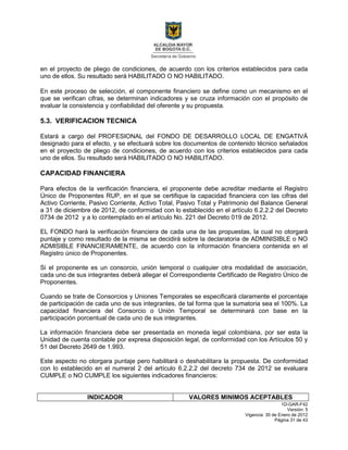 1D-GAR-F42
Versión: 5
Vigencia: 30 de Enero de 2012
Página 31 de 43
en el proyecto de pliego de condiciones, de acuerdo con los criterios establecidos para cada
uno de ellos. Su resultado será HABILITADO O NO HABILITADO.
En este proceso de selección, el componente financiero se define como un mecanismo en el
que se verifican cifras, se determinan indicadores y se cruza información con el propósito de
evaluar la consistencia y confiabilidad del oferente y su propuesta.
5.3. VERIFICACION TECNICA
Estará a cargo del PROFESIONAL del FONDO DE DESARROLLO LOCAL DE ENGATIVÁ
designado para el efecto, y se efectuará sobre los documentos de contenido técnico señalados
en el proyecto de pliego de condiciones, de acuerdo con los criterios establecidos para cada
uno de ellos. Su resultado será HABILITADO O NO HABILITADO.
CAPACIDAD FINANCIERA
Para efectos de la verificación financiera, el proponente debe acreditar mediante el Registro
Único de Proponentes RUP, en el que se certifique la capacidad financiera con las cifras del
Activo Corriente, Pasivo Corriente, Activo Total, Pasivo Total y Patrimonio del Balance General
a 31 de diciembre de 2012, de conformidad con lo establecido en el artículo 6.2.2.2 del Decreto
0734 de 2012 y a lo contemplado en el artículo No. 221 del Decreto 019 de 2012.
EL FONDO hará la verificación financiera de cada una de las propuestas, la cual no otorgará
puntaje y como resultado de la misma se decidirá sobre la declaratoria de ADMINISIBLE o NO
ADMISIBLE FINANCIERAMENTE, de acuerdo con la información financiera contenida en el
Registro único de Proponentes.
Si el proponente es un consorcio, unión temporal o cualquier otra modalidad de asociación,
cada uno de sus integrantes deberá allegar el Correspondiente Certificado de Registro Único de
Proponentes.
Cuando se trate de Consorcios y Uniones Temporales se especificará claramente el porcentaje
de participación de cada uno de sus integrantes, de tal forma que la sumatoria sea el 100%. La
capacidad financiera del Consorcio o Unión Temporal se determinará con base en la
participación porcentual de cada uno de sus integrantes.
La información financiera debe ser presentada en moneda legal colombiana, por ser esta la
Unidad de cuenta contable por expresa disposición legal, de conformidad con los Artículos 50 y
51 del Decreto 2649 de 1.993.
Este aspecto no otorgara puntaje pero habilitará o deshabilitara la propuesta. De conformidad
con lo establecido en el numeral 2 del artículo 6.2.2.2 del decreto 734 de 2012 se evaluara
CUMPLE o NO CUMPLE los siguientes indicadores financieros:
INDICADOR VALORES MINIMOS ACEPTABLES
 