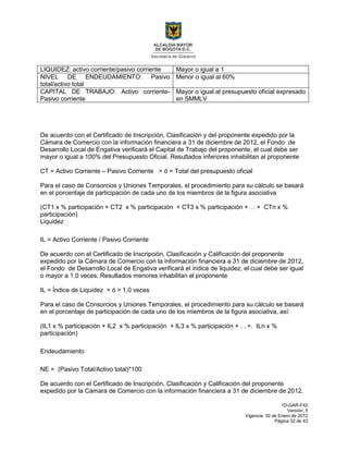 1D-GAR-F42
Versión: 5
Vigencia: 30 de Enero de 2012
Página 32 de 43
LIQUIDEZ: activo corriente/pasivo corriente Mayor o igual a 1
NIVEL DE ENDEUDAMIENTO: Pasivo
total/activo total
Menor o igual al 60%
CAPITAL DE TRABAJO: Activo corriente-
Pasivo corriente
Mayor o igual al presupuesto oficial expresado
en SMMLV
De acuerdo con el Certificado de Inscripción, Clasificación y del proponente expedido por la
Cámara de Comercio con la información financiera a 31 de diciembre de 2012, el Fondo de
Desarrollo Local de Engativa verificará el Capital de Trabajo del proponente, el cual debe ser
mayor o igual a 100% del Presupuesto Oficial. Resultados inferiores inhabilitan al proponente
CT = Activo Corriente – Pasivo Corriente > ó = Total del presupuesto oficial
Para el caso de Consorcios y Uniones Temporales, el procedimiento para su cálculo se basará
en el porcentaje de participación de cada uno de los miembros de la figura asociativa
(CT1 x % participación + CT2 x % participación + CT3 x % participación + . . + CTn x %
participación)
Liquidez
IL = Activo Corriente / Pasivo Corriente
De acuerdo con el Certificado de Inscripción, Clasificación y Calificación del proponente
expedido por la Cámara de Comercio con la información financiera a 31 de diciembre de 2012,
el Fondo de Desarrollo Local de Engativa verificará el índice de liquidez, el cual debe ser igual
o mayor a 1.0 veces. Resultados menores inhabilitan al proponente
IL = Índice de Liquidez = ó > 1,0 veces
Para el caso de Consorcios y Uniones Temporales, el procedimiento para su cálculo se basará
en el porcentaje de participación de cada uno de los miembros de la figura asociativa, así:
(IL1 x % participación + IL2 x % participación + IL3 x % participación + . . +. ILn x %
participación)
Endeudamiento
NE = (Pasivo Total/Activo total)*100
De acuerdo con el Certificado de Inscripción, Clasificación y Calificación del proponente
expedido por la Cámara de Comercio con la información financiera a 31 de diciembre de 2012,
 