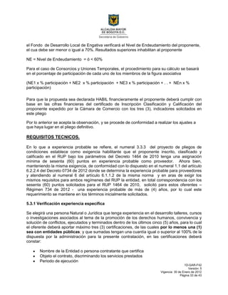1D-GAR-F42
Versión: 5
Vigencia: 30 de Enero de 2012
Página 33 de 43
el Fondo de Desarrollo Local de Engativa verificará el Nivel de Endeudamiento del proponente,
el cua debe ser menor o igual a 70%. Resultados superiores inhabilitan al proponente
NE = Nivel de Endeudamiento = ó < 60%
Para el caso de Consorcios y Uniones Temporales, el procedimiento para su cálculo se basará
en el porcentaje de participación de cada uno de los miembros de la figura asociativa
(NE1 x % participación + NE2 x % participación + NE3 x % participación + . . + NEn x %
participación)
Para que la propuesta sea declarada HABIL financieramente el proponente deberá cumplir con
base en las cifras financieras del certificado de Inscripción Clasificación y Calificación del
proponente expedido por la Cámara de Comercio con los tres (3), indicadores solicitados en
este pliego
Por lo anterior se acepta la observación, y se procede de conformidad a realizar los ajustes a
que haya lugar en el pliego definitivo.
REQUISITOS TECNICOS.
En lo que a experiencia probable se refiere, el numeral 3.3.3 del proyecto de pliegos de
condiciones establece como exigencia habilitante que el proponente inscrito, clasificado y
calificado en el RUP bajo los parámetros del Decreto 1464 de 2010 tenga una asignación
mínima de sesenta (60) puntos en experiencia probable como proveedor. Ahora bien,
manteniendo la misma exigencia, de conformidad con lo dispuesto en el numeral 1.1 del artículo
6.2.2.4 del Decreto 0734 de 2012 donde se determina la experiencia probable para proveedores
y atendiendo al numeral 6 del artículo 6.1.1.2 de la misma norma y en aras de exigir los
mismos requisitos para ambos regímenes del RUP la entidad, en total correspondencia con los
sesenta (60) puntos solicitados para el RUP 1464 de 2010, solicitó para estos oferentes –
Régimen 734 de 2012 - una experiencia probable de más de (4) años, por lo cual este
requerimiento se mantiene en los términos inicialmente solicitados.
5.3.1 Verificación experiencia específica
Se elegirá una persona Natural o Jurídica que tenga experiencia en el desarrollo talleres, cursos
o investigaciones asociados al tema de la promoción de los derechos humanos, convivencia y
solución de conflictos, ejecutados y terminados dentro de los últimos cinco (5) años, para lo cual
el oferente deberá aportar máximo tres (3) certificaciones, de las cuales por lo menos una (1)
sea con entidades públicas; y que sumadas tengan una cuantía igual o superior al 100% de la
dispuesta por la administración para la presente contratación, en las certificaciones deberá
constar:
Nombre de la Entidad o persona contratante que certifica
Objeto el contrato, discriminando los servicios prestados
Periodo de ejecución
 