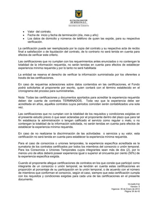 1D-GAR-F42
Versión: 5
Vigencia: 30 de Enero de 2012
Página 34 de 43
Valor del contrato.
Fecha de inicio y fecha de terminación (día, mes y año)
Los datos de domicilio y números de teléfono de quien las expide, para su respectiva
verificación.
La certificación puede ser reemplazada por la copia del contrato y su respectiva acta de recibo
final a satisfacción o de liquidación del contrato, de lo contrario no será tenida en cuenta para
efectos de verificar este criterio.
Las certificaciones que no cumplan con los requerimientos antes enunciados o no contengan la
totalidad de la información requerida, no serán tenidas en cuenta para efectos de establecer
experiencia mínima requerida y por lo tanto no será habilitada
La entidad se reserva el derecho de verificar la información suministrada por los oferentes a
través de las certificaciones.
En caso de requerirse aclaraciones sobre datos contenidos en las certificaciones, el Fondo
podrá solicitarlas al proponente por escrito, quien contará con el término establecido en el
cronograma del proceso para suministrarlas.
Nota: Todas las certificaciones y documentos aportados para acreditar la experiencia requerida
deben dar cuenta de contratos TERMINADOS. Toda vez que la experiencia debe ser
acreditada en años, aquellos contratos cuyos periodos coincidan serán contabilizados una sola
vez.
Las certificaciones que no cumplan con la totalidad de los requisitos y condiciones exigidas en
el presente estudio previo ó que sean aclaradas por el proponente dentro del plazo que para tal
fin establezca la administración o tengan calificado el servicio como regular o malo, o no
contengan la totalidad de la información solicitada, no serán tenidas en cuenta para efectos de
establecer la experiencia mínima requerida.
En caso de no realizarse la discriminación de las actividades o servicios y su valor, esta
certificación no será tenida en cuenta para establecer la experiencia mínima requerida.
Para el caso de consorcios o uniones temporales, la experiencia específica acreditada es la
sumatoria de los contratos certificados por todos los miembros del consorcio o unión temporal.
Para los Consorcios o Uniones Temporales cuyos integrantes sean más de dos (2), por lo
menos uno de ellos deberá poseer experiencia igual o superior al cincuenta por ciento (50%) de
la experiencia especifica exigida.
Cuando el proponente allegue certificaciones de contratos en los que conste que participó como
integrante de un consorcio o unión temporal, se tendrán en cuenta estas certificaciones en
proporción al porcentaje de su participación en la unión temporal, o de acuerdo con el número
de miembros que conforman el consorcio, según el caso, siempre que esta certificación cumpla
con los requisitos y condiciones exigidas para cada una de las certificaciones en el presente
documento.
 