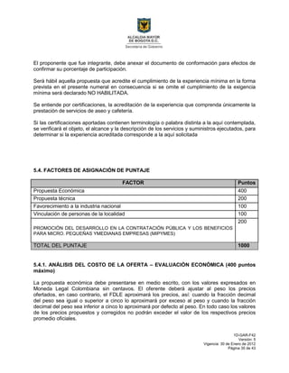 1D-GAR-F42
Versión: 5
Vigencia: 30 de Enero de 2012
Página 35 de 43
El proponente que fue integrante, debe anexar el documento de conformación para efectos de
confirmar su porcentaje de participación.
Será hábil aquella propuesta que acredite el cumplimiento de la experiencia mínima en la forma
prevista en el presente numeral en consecuencia si se omite el cumplimiento de la exigencia
mínima será declarado NO HABILITADA.
Se entiende por certificaciones, la acreditación de la experiencia que comprenda únicamente la
prestación de servicios de aseo y cafetería.
Si las certificaciones aportadas contienen terminología o palabra distinta a la aquí contemplada,
se verificará el objeto, el alcance y la descripción de los servicios y suministros ejecutados, para
determinar si la experiencia acreditada corresponde a la aquí solicitada
5.4. FACTORES DE ASIGNACIÓN DE PUNTAJE
FACTOR Puntos
Propuesta Económica 400
Propuesta técnica 200
Favorecimiento a la industria nacional 100
Vinculación de personas de la localidad 100
PROMOCIÓN DEL DESARROLLO EN LA CONTRATACIÓN PÚBLICA Y LOS BENEFICIOS
PARA MICRO. PEQUEÑAS YMEDIANAS EMPRESAS (MIPYMES)
200
TOTAL DEL PUNTAJE 1000
5.4.1. ANÁLISIS DEL COSTO DE LA OFERTA – EVALUACIÓN ECONÓMICA (400 puntos
máximo)
La propuesta económica debe presentarse en medio escrito, con los valores expresados en
Moneda Legal Colombiana sin centavos. El oferente deberá ajustar al peso los precios
ofertados, en caso contrario, el FDLE aproximará los precios, así: cuando la fracción decimal
del peso sea igual o superior a cinco lo aproximará por exceso al peso y cuando la fracción
decimal del peso sea inferior a cinco lo aproximará por defecto al peso. En todo caso los valores
de los precios propuestos y corregidos no podrán exceder el valor de los respectivos precios
promedio oficiales.
 