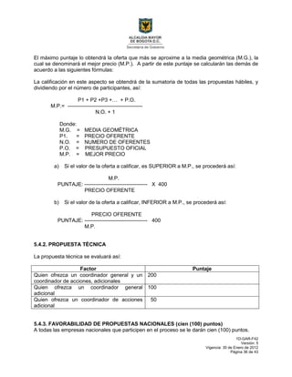 1D-GAR-F42
Versión: 5
Vigencia: 30 de Enero de 2012
Página 36 de 43
El máximo puntaje lo obtendrá la oferta que más se aproxime a la media geométrica (M.G.), la
cual se denominará el mejor precio (M.P.). A partir de este puntaje se calcularán las demás de
acuerdo a las siguientes fórmulas:
La calificación en este aspecto se obtendrá de la sumatoria de todas las propuestas hábiles, y
dividiendo por el número de participantes, así:
P1 + P2 +P3 +… + P.O.
M.P.= -------------------------------------------
N.O. + 1
Donde:
M.G. = MEDIA GEOMÉTRICA
P1. = PRECIO OFERENTE
N.O. = NUMERO DE OFERENTES
P.O. = PRESUPUESTO OFICIAL
M.P. = MEJOR PRECIO
a) Si el valor de la oferta a calificar, es SUPERIOR a M.P., se procederá así:
M.P.
PUNTAJE: ------------------------------------ X 400
PRECIO OFERENTE
b) Si el valor de la oferta a calificar, INFERIOR a M.P., se procederá así:
PRECIO OFERENTE
PUNTAJE: ------------------------------------ 400
M.P.
5.4.2. PROPUESTA TÈCNICA
La propuesta técnica se evaluará así:
Factor Puntaje
Quien ofrezca un coordinador general y un
coordinador de acciones, adicionales
200
Quien ofrezca un coordinador general
adicional
100
Quien ofrezca un coordinador de acciones
adicional
50
5.4.3. FAVORABILIDAD DE PROPUESTAS NACIONALES (cien (100) puntos)
A todas las empresas nacionales que participen en el proceso se le darán cien (100) puntos.
 