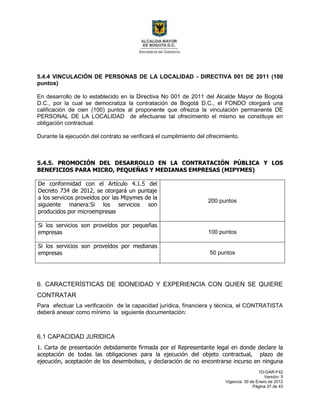 1D-GAR-F42
Versión: 5
Vigencia: 30 de Enero de 2012
Página 37 de 43
5.4.4 VINCULACIÓN DE PERSONAS DE LA LOCALIDAD - DIRECTIVA 001 DE 2011 (100
puntos)
En desarrollo de lo establecido en la Directiva No 001 de 2011 del Alcalde Mayor de Bogotá
D.C., por la cual se democratiza la contratación de Bogotá D.C., el FONDO otorgará una
calificación de cien (100) puntos al proponente que ofrezca la vinculación permanente DE
PERSONAL DE LA LOCALIDAD de efectuarse tal ofrecimiento el mismo se constituye en
obligación contractual.
Durante la ejecución del contrato se verificará el cumplimiento del ofrecimiento.
5.4.5. PROMOCIÓN DEL DESARROLLO EN LA CONTRATACIÓN PÚBLICA Y LOS
BENEFICIOS PARA MICRO, PEQUEÑAS Y MEDIANAS EMPRESAS (MIPYMES)
De conformidad con el Artículo 4.1.5 del
Decreto 734 de 2012, se otorgará un puntaje
a los servicios proveídos por las Mipymes de la
siguiente manera:Si los servicios son
producidos por microempresas
200 puntos
Si los servicios son proveídos por pequeñas
empresas 100 puntos
Si los servicios son proveídos por medianas
empresas 50 puntos
6. CARACTERÍSTICAS DE IDONEIDAD Y EXPERIENCIA CON QUIEN SE QUIERE
CONTRATAR
Para efectuar La verificación de la capacidad jurídica, financiera y técnica, el CONTRATISTA
deberá anexar como mínimo la siguiente documentación:
6.1 CAPACIDAD JURIDICA
1. Carta de presentación debidamente firmada por el Representante legal en donde declare la
aceptación de todas las obligaciones para la ejecución del objeto contractual, plazo de
ejecución, aceptación de los desembolsos, y declaración de no encontrarse incurso en ninguna
 