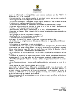 1D-GAR-F42
Versión: 5
Vigencia: 30 de Enero de 2012
Página 38 de 43
causal de inhabilidad e incompatibilidad para celebrar contratos con EL FONDO DE
DESARROLLO LOCAL DE ENGATIVA
2. Documentos tales como, acto de creación de la entidad, u otros que permitan acreditar la
naturaleza jurídica de la entidad privada sin ánimo de lucro.
3. Actos de Nombramiento, Designación, reconocimiento, elección y/o donde conste la calidad
de Representante Legal y su capacidad de contratación.
4. Autorización para contratar de conformidad con los estatutos. En caso de que aplique
5. Fotocopia del documento de identidad en virtud de la ley 752 de 2002 y aquellas que lo
modifiquen o adicionen, del Representante Legal
6. Fotocopia de la libreta militar (hombres hasta los 50 años), del Representante Legal.
7. Fotocopia del Registro Único Tributario RUT, en donde se indique las responsabilidades del
contribuyente
8. Fotocopia del Registro de Información Tributaria RIT.
9. Certificación (es) de experiencia, que se acreditará así:
9.1. Contrato ejecutado y acta de liquidación ó
Certificación, en ambos casos se debe especificar el cumplimiento y satisfacción.
9.2. Certificación de cumplimiento de obligaciones al Sistema de seguridad social Integral y
aportes parafiscales.
9.3 Certificación del revisor fiscal en caso de que aplique
9.4. Certificación Bancaria expedida por la entidad financiera correspondiente, donde manifieste
expresamente que posee cuenta corriente o de ahorros, en alguna entidad financiera afiliada al
sistema automático de pagos SAP que maneja la Tesorería Distrital de Bogotá, indicando
número y tipo de cuenta y el nombre de la entidad financiera.
9.5. Formato único de hoja de vida de la Función Pública, debidamente diligenciado. Persona
Jurídica.
9.6. Formato de declaración de bienes y rentas de la Función Pública, debidamente diligenciado,
(persona natural). En este caso aplica para el representante Legal de la entidad proponente.
9.7. Certificado Inspección, Vigilancia y control – Entidad competente (certificación de persona
jurídica)
9.8. Certificado de existencia y representación legal expedido con una vigencia no mayor de 30
días.
9.9. Declaración de renta (tres últimos años) persona jurídica.
Las entidades sin ánimo de lucro deben estar constituidas con (6) meses de antelación a la
celebración del contrato y tener vigente el reconocimiento de su personería jurídica. Se
verificara mediante consulta en los certificados de existencia y representación de cámara de
comercio y certificación de la personería jurídica expedida por personas jurídicas de la
Secretaria General que debe aportar el proponente.
El término de duración de las entidades sin ánimo de lucro no podrá ser inferior al término del
contrato y un año más.
 