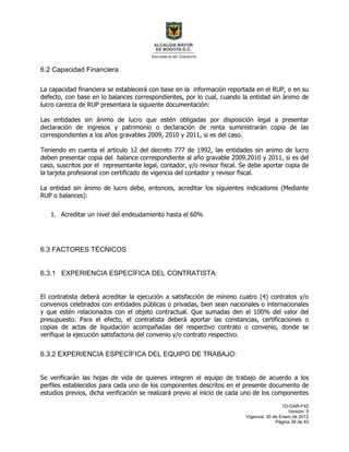 1D-GAR-F42
Versión: 5
Vigencia: 30 de Enero de 2012
Página 39 de 43
6.2 Capacidad Financiera
La capacidad financiera se establecerá con base en la información reportada en el RUP, o en su
defecto, con base en lo balances correspondientes, por lo cual, cuando la entidad sin ánimo de
lucro carezca de RUP presentara la siguiente documentación:
Las entidades sin ánimo de lucro que estén obligadas por disposición legal a presentar
declaración de ingresos y patrimonio o declaración de renta suministrarán copia de las
correspondientes a los años gravables 2009, 2010 y 2011, si es del caso.
Teniendo en cuenta el articulo 12 del decreto 777 de 1992, las entidades sin animo de lucro
deben presentar copia del balance correspondiente al año gravable 2009,2010 y 2011, si es del
caso, suscritos por el representante legal, contador, y/o revisor fiscal. Se debe aportar copia de
la tarjeta profesional con certificado de vigencia del contador y revisor fiscal.
La entidad sin ánimo de lucro debe, entonces, acreditar los siguientes indicadores (Mediante
RUP o balances):
1. Acreditar un nivel del endeudamiento hasta el 60%
6.3 FACTORES TÉCNICOS
6.3.1 EXPERIENCIA ESPECÍFICA DEL CONTRATISTA:
El contratista deberá acreditar la ejecución a satisfacción de mínimo cuatro (4) contratos y/o
convenios celebrados con entidades públicas o privadas, bien sean nacionales o internacionales
y que estén relacionados con el objeto contractual. Que sumadas den el 100% del valor del
presupuesto. Para el efecto, el contratista deberá aportar las constancias, certificaciones o
copias de actas de liquidación acompañadas del respectivo contrato o convenio, donde se
verifique la ejecución satisfactoria del convenio y/o contrato respectivo.
6.3.2 EXPERIENCIA ESPECÍFICA DEL EQUIPO DE TRABAJO:
Se verificarán las hojas de vida de quienes integren el equipo de trabajo de acuerdo a los
perfiles establecidos para cada uno de los componentes descritos en el presente documento de
estudios previos, dicha verificación se realizará previo al inicio de cada uno de los componentes
 