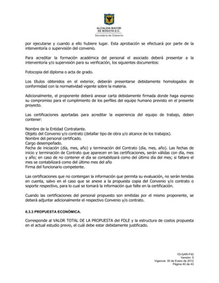 1D-GAR-F42
Versión: 5
Vigencia: 30 de Enero de 2012
Página 40 de 43
por ejecutarse y cuando a ello hubiere lugar. Esta aprobación se efectuará por parte de la
interventoría o supervisión del convenio.
Para acreditar la formación académica del personal el asociado deberá presentar a la
interventoría y/o supervisión para su verificación, los siguientes documentos:
Fotocopia del diploma o acta de grado.
Los títulos obtenidos en el exterior, deberán presentarse debidamente homologados de
conformidad con la normatividad vigente sobre la materia.
Adicionalmente, el proponente deberá anexar carta debidamente firmada donde haga expreso
su compromiso para el cumplimiento de los perfiles del equipo humano previsto en el presente
proyecto.
Las certificaciones aportadas para acreditar la experiencia del equipo de trabajo, deben
contener:
Nombre de la Entidad Contratante.
Objeto del Convenio y/o contrato (detallar tipo de obra y/o alcance de los trabajos).
Nombre del personal certificado.
Cargo desempeñado.
Fecha de iniciación (día, mes, año) y terminación del Contrato (día, mes, año). Las fechas de
inicio y terminación de Contrato que aparecen en las certificaciones, serán válidas con día, mes
y año; en caso de no contener el día se contabilizará como del último día del mes; si faltare el
mes se contabilizará como del último mes del año
Firma del funcionario competente.
Las certificaciones que no contengan la información que permita su evaluación, no serán tenidas
en cuenta, salvo en el caso que se anexe a la propuesta copia del Convenio y/o contrato o
soporte respectivo, para lo cual se tomará la información que falte en la certificación.
Cuando las certificaciones del personal propuesto son emitidas por el mismo proponente, se
deberá adjuntar adicionalmente el respectivo Convenio y/o contrato.
6.3.3 PROPUESTA ECONÓMICA.
Corresponde al VALOR TOTAL DE LA PROPUESTA del FDLE y la estructura de costos propuesta
en el actual estudio previo, el cuál debe estar debidamente justificado.
 