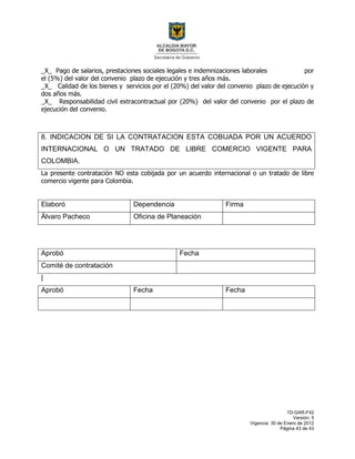 1D-GAR-F42
Versión: 5
Vigencia: 30 de Enero de 2012
Página 43 de 43
_X_ Pago de salarios, prestaciones sociales legales e indemnizaciones laborales por
el (5%) del valor del convenio plazo de ejecución y tres años más.
_X_ Calidad de los bienes y servicios por el (20%) del valor del convenio plazo de ejecución y
dos años más.
_X_ Responsabilidad civil extracontractual por (20%) del valor del convenio por el plazo de
ejecución del convenio.
8. INDICACION DE SI LA CONTRATACION ESTA COBIJADA POR UN ACUERDO
INTERNACIONAL O UN TRATADO DE LIBRE COMERCIO VIGENTE PARA
COLOMBIA.
La presente contratación NO esta cobijada por un acuerdo internacional o un tratado de libre
comercio vigente para Colombia.
Elaboró Dependencia Firma
Álvaro Pacheco Oficina de Planeación
Aprobó Fecha
Comité de contratación
|
Aprobó Fecha Fecha
 