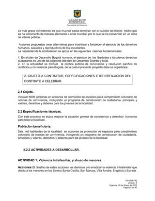 1D-GAR-F42
Versión: 5
Vigencia: 30 de Enero de 2012
Página 5 de 43
Lo más grave del matoneo es que muchos casos terminan con el suicido del menor, hecho que
se ha incremento de manera alarmante a nivel mundial, por lo que se ha convertido en un tema
de interés público.
Acciones propuestas crear alternativas para incentivar y fortalecer el ejercicio de los derechos
humanos, sexuales y reproductivos de los estudiantes.
La necesidad de la contratación se apoya en las siguientes razones fundamentales:
1. En el plan de Desarrollo Bogotá humana, el ejercicio de las libertades y los plenos derechos
ciudadanos es uno de los objetivos del plan de Desarrollo Distrital y local.
2. En la actualidad se formula la política pública de convivencia y resolución pacífica de
conflictos y no violencia para Bogotá, de la cual el presente proyecto debe se coparticipe.
2. OBJETO A CONTRATAR, ESPECIFICACIONES E IDENTIFICACION DEL
CONTRATO A CELEBRAR.
2.1 Objeto.
Vincular 6000 personas en acciones de promoción de espacios para cumplimiento voluntario de
normas de convivencia, incluyendo un programa de construcción de ciudadanía, principios y
valores, derechos y deberes para los jóvenes de la localidad.
2.2 Especificaciones técnicas.
Con este proyecto se busca mejorar la situación general de convivencia y derechos humanos
para toda la localidad.
Población beneficiaria:
Seis mil habitantes de la localidad en acciones de promoción de espacios para cumplimiento
voluntario de normas de convivencia, incluyendo un programa de construcción de ciudadanía,
principios y valores, derechos y deberes para los jóvenes de la localidad.
2.2.2 ACTIVIDADES A DESARROLLAR.
ACTIVIDAD 1. Violencia intrafamiliar, y abuso de menores.
Acciones:El objetivo de estas acciones es disminuir y/o erradicar la violencia intrafamiliar que
afecta a los menores en los Barrios Santa Cecilia, San Marcos, Villa Amalia, Engativá y Estrada
 