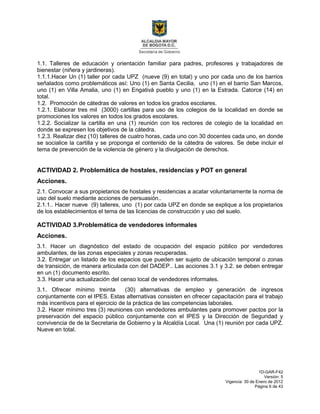 1D-GAR-F42
Versión: 5
Vigencia: 30 de Enero de 2012
Página 6 de 43
1.1. Talleres de educación y orientación familiar para padres, profesores y trabajadores de
bienestar (niñera y jardineras).
1.1.1.Hacer Un (1) taller por cada UPZ (nueve (9) en total) y uno por cada uno de los barrios
señalados como problemáticos así: Uno (1) en Santa Cecilia, uno (1) en el barrio San Marcos,
uno (1) en Villa Amalia, uno (1) en Engativá pueblo y uno (1) en la Estrada. Catorce (14) en
total.
1.2. Promoción de cátedras de valores en todos los grados escolares.
1.2.1. Elaborar tres mil (3000) cartillas para uso de los colegios de la localidad en donde se
promociones los valores en todos los grados escolares.
1.2.2. Socializar la cartilla en una (1) reunión con los rectores de colegio de la localidad en
donde se expresen los objetivos de la cátedra.
1.2.3. Realizar diez (10) talleres de cuatro horas, cada uno con 30 docentes cada uno, en donde
se socialice la cartilla y se proponga el contenido de la cátedra de valores. Se debe incluir el
tema de prevención de la violencia de género y la divulgación de derechos.
ACTIVIDAD 2. Problemática de hostales, residencias y POT en general
Acciones.
2.1. Convocar a sus propietarios de hostales y residencias a acatar voluntariamente la norma de
uso del suelo mediante acciones de persuasión..
2.1.1.. Hacer nueve (9) talleres, uno (1) por cada UPZ en donde se explique a los propietarios
de los establecimientos el tema de las licencias de construcción y uso del suelo.
ACTIVIDAD 3.Problemática de vendedores informales
Acciones.
3.1. Hacer un diagnóstico del estado de ocupación del espacio público por vendedores
ambulantes, de las zonas especiales y zonas recuperadas.
3.2. Entregar un listado de los espacios que pueden ser sujeto de ubicación temporal o zonas
de transición, de manera articulada con del DADEP.. Las acciones 3.1 y 3.2. se deben entregar
en un (1) documento escrito.
3.3. Hacer una actualización del censo local de vendedores informales.
3.1. Ofrecer mínimo treinta (30) alternativas de empleo y generación de ingresos
conjuntamente con el IPES. Estas alternativas consisten en ofrecer capacitación para el trabajo
más incentivos para el ejercicio de la práctica de las competencias laborales.
3.2. Hacer mínimo tres (3) reuniones con vendedores ambulantes para promover pactos por la
preservación del espacio público conjuntamente con el IPES y la Dirección de Seguridad y
convivencia de de la Secretaria de Gobierno y la Alcaldía Local. Una (1) reunión por cada UPZ.
Nueve en total.
 