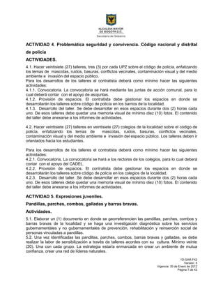 1D-GAR-F42
Versión: 5
Vigencia: 30 de Enero de 2012
Página 7 de 43
ACTIVIDAD 4. Problemática seguridad y convivencia. Código nacional y distrital
de policía
ACTIVIDADES.
4.1. Hacer veintisiete (27) talleres, tres (3) por cada UPZ sobre el código de policía, enfatizando
los temas de mascotas, ruidos, basuras, conflictos vecinales, contaminación visual y del medio
ambiente e invasión del espacio público.
Para los desarrollos de los talleres el contratista deberá como mínimo hacer las siguientes
actividades:
4.1.1. Convocatoria. La convocatoria se hará mediante las juntas de acción comunal, para lo
cual deberá contar con el apoyo de asojuntas.
4.1.2. Provisión de espacios. El contratista debe gestionar los espacios en donde se
desarrollarán los talleres sobre código de policía en los barrios de la localidad.
4.1.3. Desarrollo del taller. Se debe desarrollar en esos espacios durante dos (2) horas cada
uno. De esos talleres debe quedar una memoria visual de mínimo diez (10) fotos. El contenido
del taller debe anexarse a los informes de actividades.
4.2. Hacer veintisiete (27) talleres en veintisiete (27) colegios de la localidad sobre el código de
policía, enfatizando los temas de mascotas, ruidos, basuras, conflictos vecinales,
contaminación visual y del medio ambiente e invasión del espacio público. Los talleres deben ir
orientados hacia los estudiantes.
Para los desarrollos de los talleres el contratista deberá como mínimo hacer las siguientes
actividades:
4.2.1. Convocatoria. La convocatoria se hará a los rectores de los colegios, para lo cual deberá
contar con el apoyo del CADEL.
4.2.2. Provisión de espacios. El contratista debe gestionar los espacios en donde se
desarrollarán los talleres sobre código de policía en los colegios de la localidad.
4.2.3. Desarrollo del taller. Se debe desarrollar en esos espacios durante dos (2) horas cada
uno. De esos talleres debe quedar una memoria visual de mínimo diez (10) fotos. El contenido
del taller debe anexarse a los informes de actividades.
ACTIVIDAD 5. Expresiones juveniles.
Pandillas, parches, combos, galladas y barras bravas.
Actividades.
5.1. Elaborar un (1) documento en donde se georreferencien las pandillas, parches, combos y
barras bravas de la localidad y se haga una investigación diagnóstica sobre los servicios
gubernamentales y no gubernamentales de prevención, rehabilitación y reinserción social de
personas vinculadas a pandillas.
5.2. Una vez identificadas las pandillas, parches, combos, barras bravas y galladas, se debe
realizar la labor de sensibilización a través de talleres acordes con su cultura. Mínimo veinte
(20). Una con cada grupo. La estrategia estaría enmarcada en crear un ambiente de mutua
confianza, crear una red de líderes naturales.
 