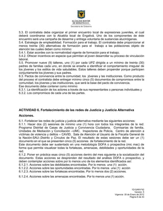 1D-GAR-F42
Versión: 5
Vigencia: 30 de Enero de 2012
Página 8 de 43
5.3. El contratista debe organizar el primer encuentro local de expresiones juveniles, el cual
deberá coordinarse con la Alcaldía local de Engativá. Uno de los componentes de éste
encuentro será una campaña de desarme y entrega voluntaria de sustancias alucinógenas.
5.4. Estrategia de empleabilidad. Formación para el trabajo. El contratista debe proporcionar al
menos treinta (30) alternativas de formación para el trabajo a las poblaciones objeto de
atención las cuales deben como mínimo:
5.4.1. Estar acordes con la normatividad vigente de formación para el trabajo.
5.4.2. Ofrecer incentivos en especie que permitan al joven desarrollar su proceso de vinculación
laboral.
5.5. Promover nueve (9) talleres, uno (1) por cada UPZ dirigida a un mínimo de treinta (30)
padres de familias cada uno, en donde se enseñe a identificar el comportamiento irregular de
los jóvenes y los estilos de vida saludables. Estos talleres deben propender porque participen
conjuntamente los jóvenes y sus padres.
6.3. Pactos de convivencia entre la comunidad, los jóvenes y las instituciones. Como producto
del proceso el contratista debe entregar mínimo cinco (5) documentos de compromisos entre la
comunidad, los jóvenes y las instituciones, que será la base del pacto de convivencia.
Ese documento debe contener como mínimo:
6.3.1. La identificación de los actores a través de sus representantes o personas individuales y
6.3.2. Los compromisos de cada una de las partes.
ACTIVIDAD 6. Fortalecimiento de las redes de Justicia y Justicia Alternativa
Acciones.
6.1. Fortalecer las redes de justicia y justicia alternativa mediante las siguientes acciones:
6.1.1. Hacer dos (2) sesiones de mínimo una (1) hora con todos los integrantes de la red:
Programa Distrital de Casas de Justicia y Convivencia Ciudadana, Comisarías de familia,
Unidades de Mediación y Conciliación –UMC, Inspectores de Policía, Centro de atención a
víctimas de violencia y delitos – CAVID, Sala de Atención al Usuario de la Fiscalía General de
la Nación-SAU-.Distrito y Círculos de Paz. El resultado de estas sesiones debe ser un (1)
documento en el que se presenten cinco (5) acciones de fortalecimiento de la red.
Este documento debe ser sustentado en una metodología DOFA o prospectiva (mic mac) de
forma que permita visualizar todas la fortalezas, amenazas, debilidades y oportunidades de la
red.
6.1.2. Poner en práctica esas cinco (5) acciones dentro del mes siguiente a la socialización del
documento. Estas acciones se desprenden del resultado del análisis DOFA o prospectivo, y
deben contemplar acciones sobre por lo menos uno de los elementos identificados así:
6.1.2.1. Acciones sobre las debilidades encontradas. Por lo menos una (1) acción.
6.1.2.2. Acciones sobre las oportunidades encontradas. Por lo menos una (1) acción
6.1.2.3. Acciones sobre las fortalezas encontradas. Por lo menos dos (2) acciones.
6.1.2.4. Acciones sobre las amenazas encontradas. Por lo menos una (1) acción.
 
