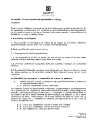 1D-GAR-F42
Versión: 5
Vigencia: 30 de Enero de 2012
Página 9 de 43
Actividad 7. Prevención del matoneo escolar o bullying.
Acciones.
Para incentivar y fortalecer el ejercicio de los derechos humanos, sexuales y reproductivos de
los estudiantes se harán quince (15) campañas con actividades lúdicas en diferentes colegios
de la localidad en donde se .promuevan los derechos humanos, sexuales y reproductivos de los
estudiantes y prevenir el matoneo escolar.
Contenido de las campañas:
1. Previo acuerdo con el CADEL y los rectores de los colegios se procederá a determinar
conjuntamente con éstos los días en los cuales se harán las actividades.
2. Cada campaña debe contener como mínimo:
2.1. Una presentación artística alusiva al tema.
2.2. Una exposición de no más de treinta (30) minutos con un experto en el tema sobre
derechos humanos, sexuales y reproductivos de los estudiantes.
2.3. Un foro de una hora con estudiantes y profesores en donde se extraigan las conclusiones
del tema.
2.4. De estas actividades debe hacerse un registro fotográfico y un documento final que resuma
las recomendaciones de la comunidad estudiantil. Este documento puede ser en medio
magnético.
ACTIVIDAD 8. Acciones para la prevención del hurto a las personas.
8.1. Realizar cincuenta y cinco (55)campañas para prevención del hurto a persona en
sus diferentes modalidades así:
8.1.1. Diez (10) campañas en sectores comerciales,
Una campaña en cada uno de los centros comerciales y conglomerados de actividad comercial
de la localidad así:Una campaña (1) en el Centro Comercial Diver Plaza, Una (1) campaña en
el Centro Comercial Unicentro de Occidente, Una (1) campaña en el Centro Comercial Portal 80
Una campaña (1) en el sector comercial del barrio Quirigua, una campaña (1) en el sector
comercial de las ferias, una (1) campaña en el sector comercial del barrio La Florida, una (1)
campaña en Alkosto, una (1) campaña en el carrefour, una (1) campaña en el Éxito, y una (1)
campaña en el Homecenter.
8.1.2. Quince (15) campañas en parques de bolsillo de la localidad.
8.1.3. Quince (15) campañas en parques vecinales de la localidad.
8.1.4. Diez (10) campañas en colegios de la localidad.
 