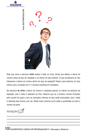 100ALGORITMOS E LÓGICA DE PROGRAMAÇÃO II | Educação a Distância
Note que como a estrutura while realiza o teste no início, temos que efetuar a leitura do
número antes do laço de repetição e no interior do laço também. O que aconteceria se não
tivéssemos a leitura do número dentro do laço de repetição? Nesse caso teríamos um laço
infinito, pois a condição num != 0 sempre resultaria em verdadeiro.
Na estrutura do while a leitura do número é realizada apenas no interior da estrutura de
repetição, pois o teste é realizado ao final. Observe que se o primeiro número fornecido
pelo usuário for igual a zero as instruções internas ao laço serão executadas, pois o teste
é realizado pelo menos uma vez. Deste modo, teremos como saída a quantidade um para o
número de pares.
Fonte:SHUTTERSTOCK.COM
 