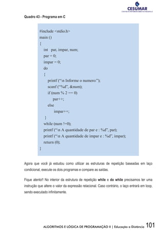 101ALGORITMOS E LÓGICA DE PROGRAMAÇÃO II | Educação a Distância
Quadro 43 - Programa em C
#include stdio.h
main ()
{
int par, impar, num;
par = 0;
impar = 0;
do
{
printf (“n Informe o numero:”);
scanf (“%d”, num);
if (num % 2 == 0)
par++;
else
impar++;
}
while (num !=0);
printf (“n A quantidade de par e : %d”, par);
printf (“n A quantidade de impar e : %d”, impar);
return (0);
}
Agora que você já estudou como utilizar as estruturas de repetição baseadas em laço
condicional, execute os dois programas e compare as saídas.
Fique atento!! No interior da estrutura de repetição while e do while precisamos ter uma
instrução que altere o valor da expressão relacional. Caso contrário, o laço entrará em loop,
sendo executado infinitamente.
 