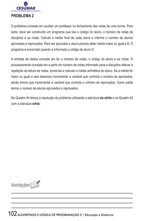102ALGORITMOS E LÓGICA DE PROGRAMAÇÃO II | Educação a Distância
PROBLEMA 2
O problema consiste em auxiliar um professor no fechamento das notas de uma turma. Para
tanto, deve ser construído um programa que leia o código do aluno, o número de notas da
disciplina e as notas. Calcule a média final de cada aluno e informe o número de alunos
aprovados e reprovados. Para ser aprovado o aluno precisa obter média maior ou igual a 6. O
programa é encerrado quando é informado o código de aluno 0.
A entrada de dados consiste em ler o número de notas, o código do aluno e as notas. O
processamento consiste em a partir do número de notas informado para a disciplina efetuar a
repetição da leitura de notas, somá-las e calcular a média aritmética do aluno. Se a média for
maior ou igual a seis devemos incrementar a variável que controla o número de aprovados,
senão temos que incrementar a variável que controla o número de reprovados. Como saída
temos o número de alunos aprovados e reprovados.
No Quadro 44 temos a resolução do problema utilizando a estrutura do while e no Quadro 45
com a estrutura while.
 