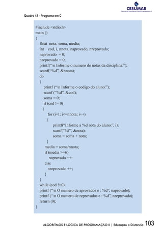 103ALGORITMOS E LÓGICA DE PROGRAMAÇÃO II | Educação a Distância
Quadro 44 - Programa em C
#include stdio.h
main ()
{
float nota, soma, media;
int cod, i, nnota, naprovado, nreprovado;
naprovado = 0;
nreprovado = 0;
printf(“n Informe o numero de notas da disciplina:”);
scanf(“%d”, nnota);
do
{
printf (“n Informe o codigo do aluno:”);
scanf (“%d”, cod);
soma = 0;
if (cod != 0)
{
for (i=1; i=nnota; i++)
{
printf(“Informe a %d nota do aluno:”, i);
scanf(“%f”, nota);
soma = soma + nota;
}
media = soma/nnota;
if (media =6)
naprovado ++;
else
nreprovado ++;
}
}
while (cod !=0);
printf (“n O numero de aprovados e : %d”, naprovado);
printf (“n O numero de reprovados e : %d”, nreprovado);
return (0);
}
 