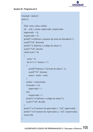 105ALGORITMOS E LÓGICA DE PROGRAMAÇÃO II | Educação a Distância
Quadro 45 - Programa em C
#include stdio.h
main ()
{
float nota, soma, media;
int cod, i, nnota, naprovado, nreprovado;
naprovado = 0;
nreprovado = 0;
printf(“n Informe o numero de notas da disciplina:”);
scanf(“%d”, nnota);
printf (“n Informe o codigo do aluno:”);
scanf (“%d”, cod);
while (cod != 0)
{
soma = 0;
for (i=1; i=nnota; i++)
{
printf(“Informe a %d nota do aluno:”, i);
scanf(“%f”, nota);
soma = soma + nota;
}
media = soma/nnota;
if (media =6)
naprovado ++;
else
nreprovado ++;
printf (“n Informe o codigo do aluno:”);
scanf (“%d”, cod);
}
printf (“n O numero de aprovados e : %d”, naprovado);
printf (“n O numero de reprovados e : %d”, nreprovado);
return (0);
}
 