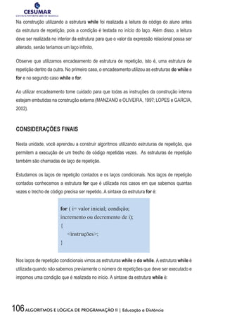 106ALGORITMOS E LÓGICA DE PROGRAMAÇÃO II | Educação a Distância
Na construção utilizando a estrutura while foi realizada a leitura do código do aluno antes
da estrutura de repetição, pois a condição é testada no início do laço. Além disso, a leitura
deve ser realizada no interior da estrutura para que o valor da expressão relacional possa ser
alterado, senão teríamos um laço infinito.
Observe que utilizamos encadeamento de estrutura de repetição, isto é, uma estrutura de
repetição dentro da outra. No primeiro caso, o encadeamento utilizou as estruturas do while e
for e no segundo caso while e for.
Ao utilizar encadeamento tome cuidado para que todas as instruções da construção interna
estejam embutidas na construção externa (MANZANO e OLIVEIRA, 1997; LOPES e GARCIA,
2002).
CONSIDERAÇÕES FINAIS
Nesta unidade, você aprendeu a construir algoritmos utilizando estruturas de repetição, que
permitem a execução de um trecho de código repetidas vezes. As estruturas de repetição
também são chamadas de laço de repetição.
Estudamos os laços de repetição contados e os laços condicionais. Nos laços de repetição
contados conhecemos a estrutura for que é utilizada nos casos em que sabemos quantas
vezes o trecho de código precisa ser repetido. A sintaxe da estrutura for é:
for ( i= valor inicial; condição;
incremento ou decremento de i);
{
instruções;
}
Nos laços de repetição condicionais vimos as estruturas while e do while. A estrutura while é
utilizada quando não sabemos previamente o número de repetições que deve ser executado e
impomos uma condição que é realizada no início. A sintaxe da estrutura while é:
 