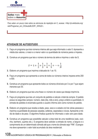 108ALGORITMOS E LÓGICA DE PROGRAMAÇÃO II | Educação a Distância
Para saber um pouco mais sobre as estruturas de repetição em C, acesse: http://pt.wikibooks.org/
wiki/Programar_em_C/Estudo#LOOP-_WHILE.
ATIVIDADE DE AUTOESTUDO
1. Faça um programa que leia números inteiros até que seja informado o valor 0. Apresente a
média dos valores, o maior e o menor valor e a quantidade de números pares e ímpares.
2. Construa um programa que leia o número de termos da série e imprima o valor de S.
3. Elabore um programa que imprima a tabuada do 1 ao 10.
4. Faça um programa que apresenta a soma de todos os números inteiros ímpares entre 200
e 500.
5. Construa um programa que apresente todos os números divisíveis por 3 e por 7 que sejam
menores que 30.
6. Elabore um programa que leia uma frase e o número de vezes que deseja imprimi-la.
7. Faça um programa que leia um conjunto de pedidos e calcule o total da compra. O pedido
possui os seguintes campos: número, data (dia, mês e ano), preço unitário e quantidade. A
entrada de pedidos é encerrada quando o usuário informa zero como número do pedido.
8. Elabore um programa que receba a idade, peso, sexo e o estado civil de várias pessoas e
imprima a quantidade de pessoas casadas, solteiras, separadas e viúvas. Apresente a mé-
dia	de	idade	e	de	peso.	O	algoritmo	fi	naliza	quando	for	informado	o	valor	zero	para	idade.
9. Construa um programa que possibilite calcular a área total de uma residência (sala, cozi-
nha, banheiro, quartos etc.). O programa deve solicitar a entrada do nome, a largura e o
comprimento de um determinado cômodo até que o nome do cômodo seja “FIM”. O progra-
ma deve apresentar o valor total acumulado da área residencial.
 