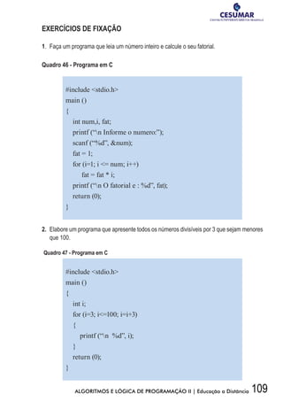 109ALGORITMOS E LÓGICA DE PROGRAMAÇÃO II | Educação a Distância
EXERCÍCIOS DE FIXAÇÃO
1.	 Faça um programa que leia um número inteiro e calcule o seu fatorial.
Quadro 46 - Programa em C
#include stdio.h
main ()
{
int num,i, fat;
printf (“n Informe o numero:”);
scanf (“%d”, num);
fat = 1;
for (i=1; i = num; i++)
fat = fat * i;
printf (“n O fatorial e : %d”, fat);
return (0);
}
2.	 Elabore um programa que apresente todos os números divisíveis por 3 que sejam menores
que 100.
Quadro 47 - Programa em C
#include stdio.h
main ()
{
int i;
for (i=3; i=100; i=i+3)
{
printf (“n %d”, i);
}
return (0);
}
 