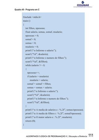 111ALGORITMOS E LÓGICA DE PROGRAMAÇÃO II | Educação a Distância
Quadro 49 - Programa em C
#include stdio.h
main ()
{
int filhos, npessoas;
float salario, somas, somaf, msalario;
npessoas = 0;
somaf = 0;
somas = 0;
msalario = 0;
printf (“n Informe o salario:”);
scanf (“%f”, salario);
printf (“n Informe o numero de filhos:”);
scanf (“%d”, filhos);
while (salario != -1)
{
npessoas++;
if (salario  msalario)
msalario = salario;
somaf = somaf + filhos;
somas = somas + salario;
printf (“n Informe o salario:”);
scanf (“%f”, salario);
printf (“n Informe o numero de filhos:”);
scanf (“%d”, filhos);
}
printf (“n A media de salarios e : %.2f”, somas/npessoas);
printf (“n A media de filhos e : %.2f”, somaf/npessoas);
printf (“n O maior salario e : %.2f”, msalario);
return (0);
}
 