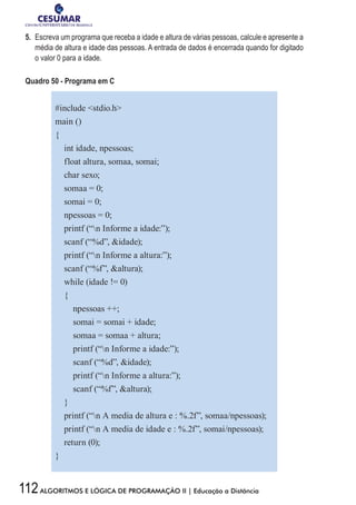 112ALGORITMOS E LÓGICA DE PROGRAMAÇÃO II | Educação a Distância
5.	 Escreva um programa que receba a idade e altura de várias pessoas, calcule e apresente a
média de altura e idade das pessoas. A entrada de dados é encerrada quando for digitado
o valor 0 para a idade.
Quadro 50 - Programa em C
#include stdio.h
main ()
{
int idade, npessoas;
float altura, somaa, somai;
char sexo;
somaa = 0;
somai = 0;
npessoas = 0;
printf (“n Informe a idade:”);
scanf (“%d”, idade);
printf (“n Informe a altura:”);
scanf (“%f”, altura);
while (idade != 0)
{
npessoas ++;
somai = somai + idade;
somaa = somaa + altura;
printf (“n Informe a idade:”);
scanf (“%d”, idade);
printf (“n Informe a altura:”);
scanf (“%f”, altura);
}
printf (“n A media de altura e : %.2f”, somaa/npessoas);
printf (“n A media de idade e : %.2f”, somai/npessoas);
return (0);
}
 