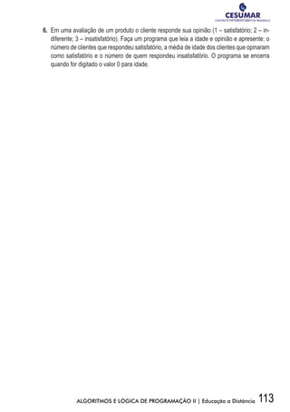 113ALGORITMOS E LÓGICA DE PROGRAMAÇÃO II | Educação a Distância
6.	 Em uma avaliação de um produto o cliente responde sua opinião (1 – satisfatório; 2 – in-
diferente; 3 – insatisfatório). Faça um programa que leia a idade e opinião e apresente: o
número de clientes que respondeu satisfatório, a média de idade dos clientes que opinaram
como satisfatório e o número de quem respondeu insatisfatório. O programa se encerra
quando for digitado o valor 0 para idade.
 