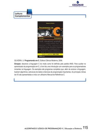 115ALGORITMOS E LÓGICA DE PROGRAMAÇÃO II | Educação a Distância
OLIVEIRA, U. Programando em C. Editora Ciência Moderna, 2008.
Sinopse: descreve	a	linguagem	C	do	modo	como	foi	defi	nida	pelo	padrão	ANSI.	Para	auxiliar	no	
aprendizado da programação em C, o livro faz uma introdução com exemplos para os programadores
iniciantes na linguagem. Os exemplos são programas completos que, além de ensinar a linguagem,
ilustram algoritmos, estruturas de dados e técnicas de programação importantes. As principais rotinas
de I/O são apresentadas e inclui um utilíssimo Manual de Referência C.
 