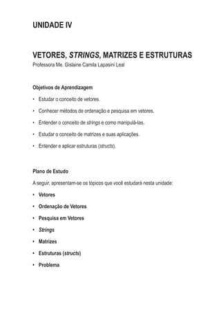UNIDADE IV
VETORES, STRINGS, MATRIZES E ESTRUTURAS
Professora Me. Gislaine Camila Lapasini Leal
Objetivos de Aprendizagem
•	 Estudar o conceito de vetores.
•	 Conhecer métodos de ordenação e pesquisa em vetores.
•	 Entender o conceito de strings e como manipulá-las.
•	 Estudar o conceito de matrizes e suas aplicações.
•	 Entender e aplicar estruturas (structs).
Plano de Estudo
A seguir, apresentam-se os tópicos que você estudará nesta unidade:
•	 Vetores
•	 Ordenação de Vetores
•	 Pesquisa em Vetores
•	 Strings
•	 Matrizes
•	 Estruturas (structs)
•	 Problema
 