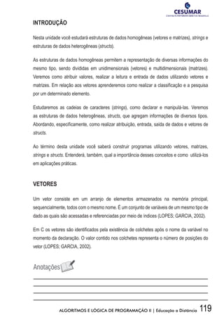 119ALGORITMOS E LÓGICA DE PROGRAMAÇÃO II | Educação a Distância
INTRODUÇÃO
Nesta unidade você estudará estruturas de dados homogêneas (vetores e matrizes), strings e
estruturas de dados heterogêneas (structs).
As estruturas de dados homogêneas permitem a representação de diversas informações do
mesmo tipo, sendo divididas em unidimensionais (vetores) e multidimensionais (matrizes).
Veremos como atribuir valores, realizar a leitura e entrada de dados utilizando vetores e
matrizes. Em relação aos vetores aprenderemos como realizar a classificação e a pesquisa
por um determinado elemento.
Estudaremos as cadeias de caracteres (strings), como declarar e manipulá-las. Veremos
as estruturas de dados heterogêneas, structs, que agregam informações de diversos tipos.
Abordando, especificamente, como realizar atribuição, entrada, saída de dados e vetores de
structs.
Ao término desta unidade você saberá construir programas utilizando vetores, matrizes,
strings e structs. Entenderá, também, qual a importância desses conceitos e como utilizá-los
em aplicações práticas.
VETORES
Um vetor consiste em um arranjo de elementos armazenados na memória principal,
sequencialmente, todos com o mesmo nome. É um conjunto de variáveis de um mesmo tipo de
dado as quais são acessadas e referenciadas por meio de índices (LOPES; GARCIA, 2002).
Em C os vetores são identificados pela existência de colchetes após o nome da variável no
momento da declaração. O valor contido nos colchetes representa o número de posições do
vetor (LOPES; GARCIA, 2002).
 