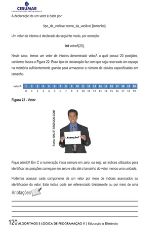 120ALGORITMOS E LÓGICA DE PROGRAMAÇÃO II | Educação a Distância
A declaração de um vetor é dada por:
tipo_da_variável nome_da_variável [tamanho];
Um vetor de inteiros é declarado do seguinte modo, por exemplo:
int vetorA[20];
Neste caso, temos um vetor de inteiros denominado vetorA o qual possui 20 posições,
conforme ilustra a Figura 22. Esse tipo de declaração faz com que seja reservado um espaço
na memória suficientemente grande para armazenar o número de células especificadas em
tamanho.
Figura 22 - Vetor
Fique atento!! Em C a numeração inicia sempre em zero, ou seja, os índices utilizados para
identificar as posições começam em zero e vão até o tamanho do vetor menos uma unidade.
Podemos acessar cada componente de um vetor por meio de índices associados ao
identificador do vetor. Este índice pode ser referenciado diretamente ou por meio de uma
Fonte:SHUTTERSTOCK.COM
 