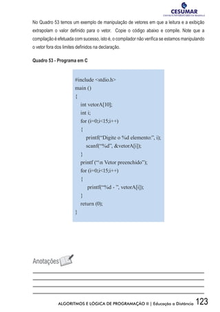 123ALGORITMOS E LÓGICA DE PROGRAMAÇÃO II | Educação a Distância
No Quadro 53 temos um exemplo de manipulação de vetores em que a leitura e a exibição
extrapolam o valor definido para o vetor. Copie o código abaixo e compile. Note que a
compilação é efetuada com sucesso, isto é, o compilador não verifica se estamos manipulando
o vetor fora dos limites definidos na declaração.
Quadro 53 - Programa em C
#include stdio.h
main ()
{
int vetorA[10];
int i;
for (i=0;i15;i++)
{
printf(“Digite o %d elemento:”, i);
scanf(“%d”, vetorA[i]);
}
printf (“n Vetor preenchido”);
for (i=0;i15;i++)
{
printf(“%d - ”, vetorA[i]);
}
return (0);
}
 