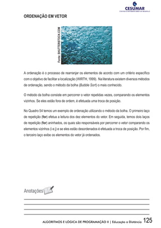 125ALGORITMOS E LÓGICA DE PROGRAMAÇÃO II | Educação a Distância
ORDENAÇÃO EM VETOR
A ordenação é o processo de rearranjar os elementos de acordo com um critério específico
com o objetivo de facilitar a localização (WIRTH, 1999). Na literatura existem diversos métodos
de ordenação, sendo o método da bolha (Bubble Sort) o mais conhecido.
O método da bolha consiste em percorrer o vetor repetidas vezes, comparando os elementos
vizinhos. Se eles estão fora de ordem, é efetuada uma troca de posição.
No Quadro 54 temos um exemplo de ordenação utilizando o método da bolha. O primeiro laço
de repetição (for) efetua a leitura dos dez elementos do vetor. Em seguida, temos dois laços
de repetição (for) aninhados, os quais são responsáveis por percorrer o vetor comparando os
elementos vizinhos (i e j) e se eles estão desordenados é efetuada a troca de posição. Por fim,
o terceiro laço exibe os elementos do vetor já ordenados.
Fonte:SHUTTERSTOCK.COM
 