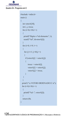 126ALGORITMOS E LÓGICA DE PROGRAMAÇÃO II | Educação a Distância
Quadro 54 - Programa em C
#include stdio.h
main ()
{
int vetorA[10];
int i, j, troca;
for (i=0;i10;i++)
{
printf(“Digite o %d elemento:”, i);
scanf(“%d”, vetorA[i]);
}
for (i=0; i9; i++)
{
for (j=i+1; j10;j++)
{
if (vetorA[i]  vetorA[j])
{
	 troca = vetorA[i];
	 vetorA[i] = vetorA[j];
	 vetorA[j] = troca;
}
}
}
printf (“n VETOR ORDENADO E n”);
for (i=0;i10;i++)
{
printf(“%d -”, vetorA[i]);
}
return (0);
}
 