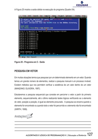 127ALGORITMOS E LÓGICA DE PROGRAMAÇÃO II | Educação a Distância
A Figura 25 mostra a saída obtida na execução do programa (Quadro 54).
Figura 25 - Programa em C - Saída
PESQUISA EM VETOR
Em muitas situações temos que pesquisar por um determinado elemento em um vetor. Quando
temos um grande número de elementos, realizar a pesquisa manual é um processo inviável.
Existem métodos que nos permitem verificar a existência de um valor dentro de um vetor
(MANZANO; OLIVEIRA, 1997).
Estudaremos a pesquisa sequencial que consiste em percorrer o vetor a partir do primeiro
elemento, sequencialmente, até o último realizando testes lógicos verificando se o elemento
do vetor, posição a posição, é igual ao elemento procurado. A pesquisa se encerra quando o
elemento for encontrado ou quando todo o vetor foi percorrido e o elemento não foi encontrado
(WIRTH, 1999).
 