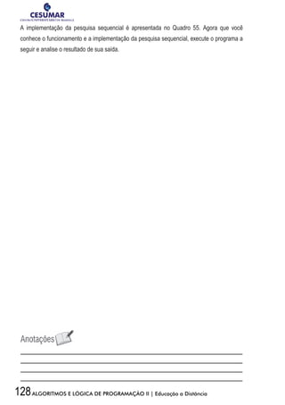 128ALGORITMOS E LÓGICA DE PROGRAMAÇÃO II | Educação a Distância
A implementação da pesquisa sequencial é apresentada no Quadro 55. Agora que você
conhece o funcionamento e a implementação da pesquisa sequencial, execute o programa a
seguir e analise o resultado de sua saída.
 