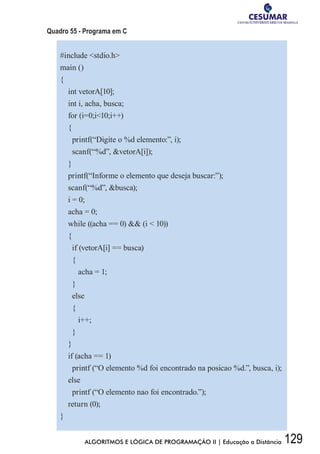 129ALGORITMOS E LÓGICA DE PROGRAMAÇÃO II | Educação a Distância
Quadro 55 - Programa em C
#include stdio.h
main ()
{
int vetorA[10];
int i, acha, busca;
for (i=0;i10;i++)
{
printf(“Digite o %d elemento:”, i);
scanf(“%d”, vetorA[i]);
}
printf(“Informe o elemento que deseja buscar:”);
scanf(“%d”, busca);
i = 0;
acha = 0;
while ((acha == 0)  (i  10))
{
if (vetorA[i] == busca)
{
acha = 1;
}
else
{
i++;
}
}
if (acha == 1)
printf (“O elemento %d foi encontrado na posicao %d.”, busca, i);
else
printf (“O elemento nao foi encontrado.”);
return (0);
}
 