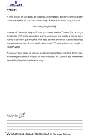 130ALGORITMOS E LÓGICA DE PROGRAMAÇÃO II | Educação a Distância
STRINGS
A string consiste em uma cadeia de caracteres, um agregado de caracteres, terminando com
o caractere especial ‘0’, que indica o fim da string. A declaração de uma string é dada por:
char nome_string[tamanho];
Note que não há um tipo string em C, mas sim um vetor tipo char. Como ao final da string é
armazenado o “0” temos que declarar a string sempre com uma posição a mais do que o
número de caracteres que desejamos. Além disso, devemos lembrar que as constantes strings
aparecem entre aspas e não é necessário acrescentar o “0”, isso é realizado pelo compilador
(ROCHA, 2006).
A linguagem C não possui um operador que atue com operandos do tipo string. Deste modo,
a manipulação de strings é realizada por meio de funções. No Quadro 56 são apresentadas
algumas funções para manipulação de strings.
 