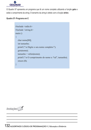 132ALGORITMOS E LÓGICA DE PROGRAMAÇÃO II | Educação a Distância
O Quadro 57 apresenta um programa que lê um nome completo utilizando a função gets e
exibe o comprimento da string. O tamanho da string é obtido com a função strlen.
Quadro 57- Programa em C
#include stdio.h
#include string.h
main ()
{
char nome[80];
int tamanho;
printf (“n Digite o seu nome completo:”);
gets(nome);
tamanho = strlen(nome);
printf (“n O comprimento do nome e: %d”, tamanho);
return (0);
}
 