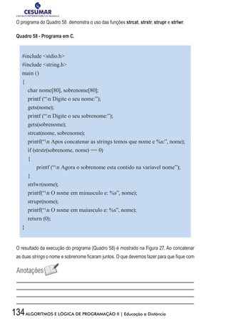 134ALGORITMOS E LÓGICA DE PROGRAMAÇÃO II | Educação a Distância
O programa do Quadro 58 demonstra o uso das funções strcat, strstr, strupr e strlwr.
Quadro 58 - Programa em C.
#include stdio.h
#include string.h
main ()
{
char nome[80], sobrenome[80];
printf (“n Digite o seu nome:”);
gets(nome);
printf (“n Digite o seu sobrenome:”);
gets(sobrenome);
strcat(nome, sobrenome);
printf(“n Apos concatenar as strings temos que nome e %s:”, nome);
if (strstr(sobrenome, nome) == 0)
{
printf (“n Agora o sobrenome esta contido na variavel nome”);
}
strlwr(nome);
printf(“n O nome em minusculo e: %s”, nome);
strupr(nome);
printf(“n O nome em maiusculo e: %s”, nome);
return (0);
}
O resultado da execução do programa (Quadro 58) é mostrado na Figura 27. Ao concatenar
as duas strings o nome e sobrenome ficaram juntos. O que devemos fazer para que fique com
 