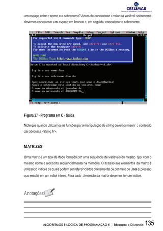 135ALGORITMOS E LÓGICA DE PROGRAMAÇÃO II | Educação a Distância
um espaço entre o nome e o sobrenome? Antes de concatenar o valor da variável sobrenome
devemos concatenar um espaço em branco e, em seguida, concatenar o sobrenome.
Figura 27 - Programa em C - Saída
Note que quando utilizamos as funções para manipulação de string devemos inserir o conteúdo
da biblioteca string.h.
MATRIZES
Uma matriz é um tipo de dado formado por uma sequência de variáveis do mesmo tipo, com o
mesmo nome e alocadas sequencialmente na memória. O acesso aos elementos da matriz é
utilizando índices os quais podem ser referenciados diretamente ou por meio de uma expressão
que resulte em um valor inteiro. Para cada dimensão da matriz devemos ter um índice.
 