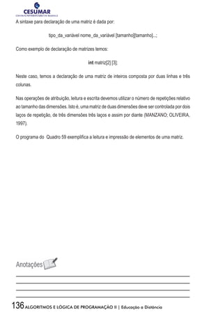 136ALGORITMOS E LÓGICA DE PROGRAMAÇÃO II | Educação a Distância
A sintaxe para declaração de uma matriz é dada por:
tipo_da_variável nome_da_variável [tamanho][tamanho]...;
Como exemplo de declaração de matrizes temos:
int matriz[2] [3];
Neste caso, temos a declaração de uma matriz de inteiros composta por duas linhas e três
colunas.
Nas operações de atribuição, leitura e escrita devemos utilizar o número de repetições relativo
ao tamanho das dimensões. Isto é, uma matriz de duas dimensões deve ser controlada por dois
laços de repetição, de três dimensões três laços e assim por diante (MANZANO; OLIVEIRA,
1997).
O programa do Quadro 59 exemplifica a leitura e impressão de elementos de uma matriz.
 