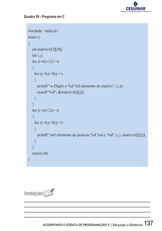 137ALGORITMOS E LÓGICA DE PROGRAMAÇÃO II | Educação a Distância
Quadro 59 - Programa em C
#include stdio.h
main ()
{
int matrizA[2][10];
int i, j;
for (i=0;i2;i++)
{
for (j=0;j10;j++)
{
printf(“n Digite o %d %d elemento da matriz:”, i, j);
scanf(“%d”, matrizA[i][j]);
}
}
for (i=0;i2;i++)
{
for (j=0;j10;j++)
{
printf(“nO elemento da posicao %d %d e: %d”, i, j, matrizA[i][j]);
}
}
return (0);
}
 