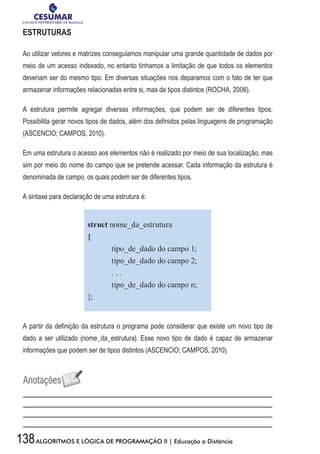 138ALGORITMOS E LÓGICA DE PROGRAMAÇÃO II | Educação a Distância
ESTRUTURAS
Ao utilizar vetores e matrizes conseguíamos manipular uma grande quantidade de dados por
meio de um acesso indexado, no entanto tínhamos a limitação de que todos os elementos
deveriam ser do mesmo tipo. Em diversas situações nos deparamos com o fato de ter que
armazenar informações relacionadas entre si, mas de tipos distintos (ROCHA, 2006).
A estrutura permite agregar diversas informações, que podem ser de diferentes tipos.
Possibilita gerar novos tipos de dados, além dos definidos pelas linguagens de programação
(ASCENCIO; CAMPOS, 2010).
Em uma estrutura o acesso aos elementos não é realizado por meio de sua localização, mas
sim por meio do nome do campo que se pretende acessar. Cada informação da estrutura é
denominada de campo, os quais podem ser de diferentes tipos.
A sintaxe para declaração de uma estrutura é:
struct nome_da_estrutura
{
	 tipo_de_dado do campo 1;
	 tipo_de_dado do campo 2;
	 . . .
	 tipo_de_dado do campo n;
};
A partir da definição da estrutura o programa pode considerar que existe um novo tipo de
dado a ser utilizado (nome_da_estrutura). Esse novo tipo de dado é capaz de armazenar
informações que podem ser de tipos distintos (ASCENCIO; CAMPOS, 2010).
 