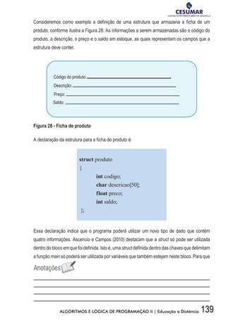 139ALGORITMOS E LÓGICA DE PROGRAMAÇÃO II | Educação a Distância
Consideremos como exemplo a definição de uma estrutura que armazena a ficha de um
produto, conforme ilustra a Figura 28. As informações a serem armazenadas são o código do
produto, a descrição, o preço e o saldo em estoque, as quais representam os campos que a
estrutura deve conter.
Figura 28 - Ficha de produto
A declaração da estrutura para a ficha do produto é:
struct produto
{
	 int codigo;
	 char descricao[50];
	 float preco;
	 int saldo;
};
Essa declaração indica que o programa poderá utilizar um novo tipo de dado que contém
quatro informações. Ascencio e Campos (2010) destacam que a struct só pode ser utilizada
dentro do bloco em que foi definida. Isto é, uma struct definida dentro das chaves que delimitam
a função main só poderá ser utilizada por variáveis que também estejam neste bloco. Para que
 