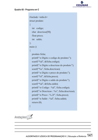 141ALGORITMOS E LÓGICA DE PROGRAMAÇÃO II | Educação a Distância
Quadro 60 - Programa em C
#include stdio.h
struct produto
{
int codigo;
char descricao[50];
float preco;
int saldo;
};
main ()
{
produto ficha;
printf(“n Digite o codigo do produto:”);
scanf(“%d”, ficha.codigo);
printf(“n Digite a descricao do produto:”);
scanf(“%s”, ficha.descricao);
printf(“n Digite o preco do produto:”);
scanf(“%f”, ficha.preco);
printf(“n Digite o saldo do produto:”);
scanf(“%d”, ficha.saldo);
printf(“n Codigo : %d”, ficha.codigo);
printf(“n Descricao : %s”, ficha.descricao);
printf(“n Preco : %.2f”, ficha.preco);
printf(“n Saldo : %d”, ficha.saldo);
return (0);
}
 
