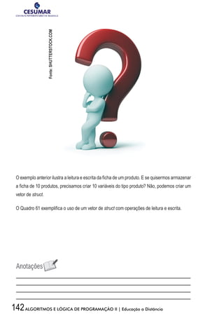 142ALGORITMOS E LÓGICA DE PROGRAMAÇÃO II | Educação a Distância
O exemplo anterior ilustra a leitura e escrita da ficha de um produto. E se quisermos armazenar
a ficha de 10 produtos, precisamos criar 10 variáveis do tipo produto? Não, podemos criar um
vetor de struct.
O Quadro 61 exemplifica o uso de um vetor de struct com operações de leitura e escrita.
Fonte:SHUTTERSTOCK.COM
 
