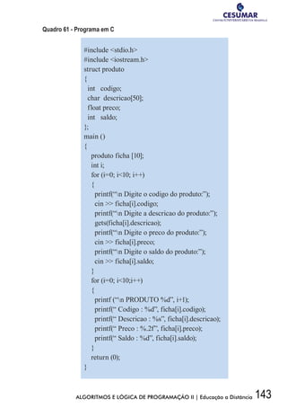 143ALGORITMOS E LÓGICA DE PROGRAMAÇÃO II | Educação a Distância
Quadro 61 - Programa em C
#include stdio.h
#include iostream.h
struct produto
{
int codigo;
char descricao[50];
float preco;
int saldo;
};
main ()
{
produto ficha [10];
int i;
for (i=0; i10; i++)
{
printf(“n Digite o codigo do produto:”);
cin  ficha[i].codigo;
printf(“n Digite a descricao do produto:”);
gets(ficha[i].descricao);
printf(“n Digite o preco do produto:”);
cin  ficha[i].preco;
printf(“n Digite o saldo do produto:”);
cin  ficha[i].saldo;
}
for (i=0; i10;i++)
{
printf (“n PRODUTO %d”, i+1);
printf(“ Codigo : %d”, ficha[i].codigo);
printf(“ Descricao : %s”, ficha[i].descricao);
printf(“ Preco : %.2f”, ficha[i].preco);
printf(“ Saldo : %d”, ficha[i].saldo);
}
return (0);
}
 